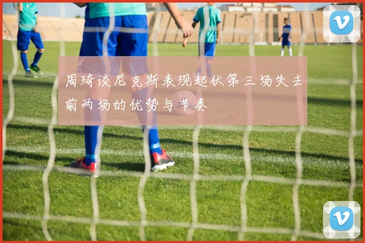 周琦谈尼克斯表现起伏第三场失去前两场的优势与节奏
