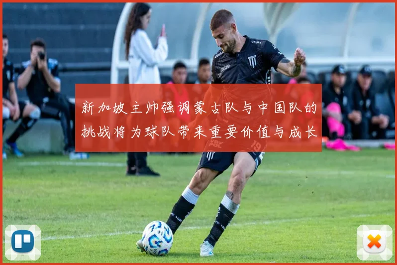 新加坡主帅强调蒙古队与中国队的挑战将为球队带来重要价值与成长机会