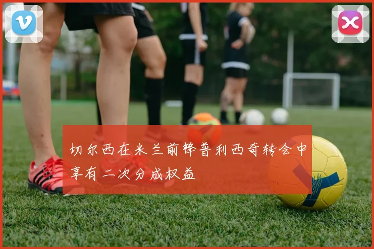 切尔西在米兰前锋普利西奇转会中享有二次分成权益
