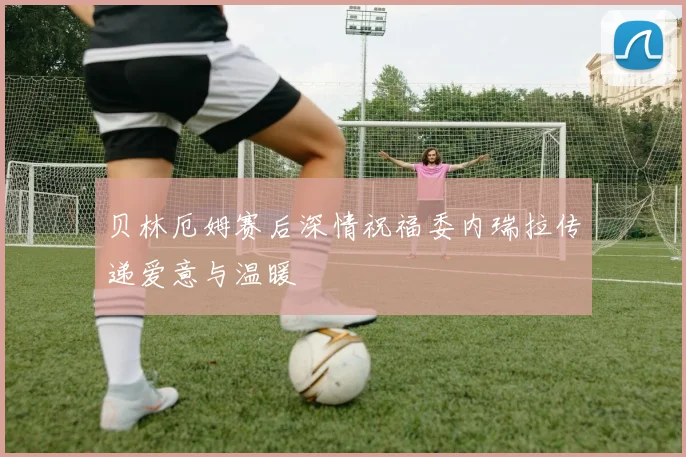 贝林厄姆赛后深情祝福委内瑞拉传递爱意与温暖