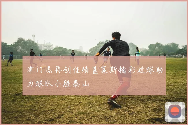 津门虎再创佳绩基莱斯精彩进球助力球队小胜泰山