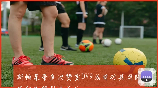 斯帕莱蒂多次赞赏DV9或将对其离队感到失望引发关注