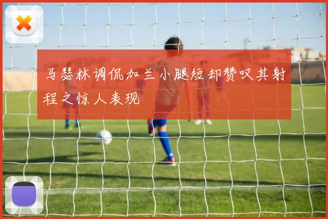 马瑟林调侃加兰小腿短却赞叹其射程之惊人表现