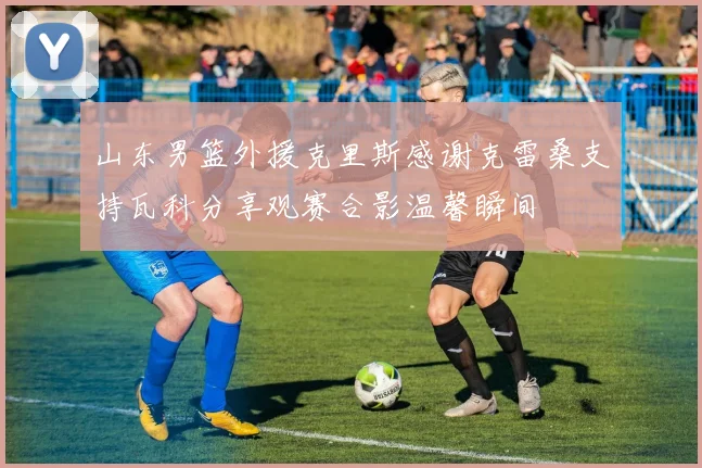山东男篮外援克里斯感谢克雷桑支持瓦科分享观赛合影温馨瞬间