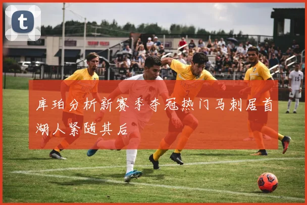 库珀分析新赛季夺冠热门马刺居首湖人紧随其后