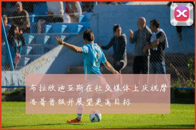 布拉欣迪亚斯在社交媒体上庆祝摩洛哥晋级并展望更高目标