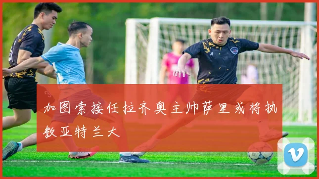 加图索接任拉齐奥主帅萨里或将执教亚特兰大