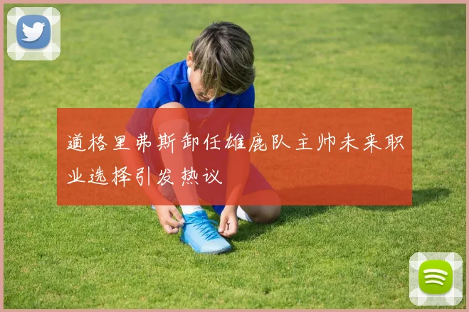 道格里弗斯卸任雄鹿队主帅未来职业选择引发热议
