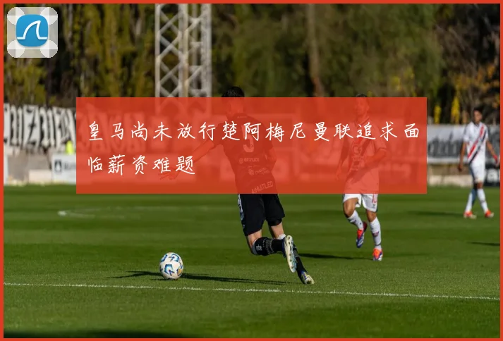 皇马尚未放行楚阿梅尼曼联追求面临薪资难题