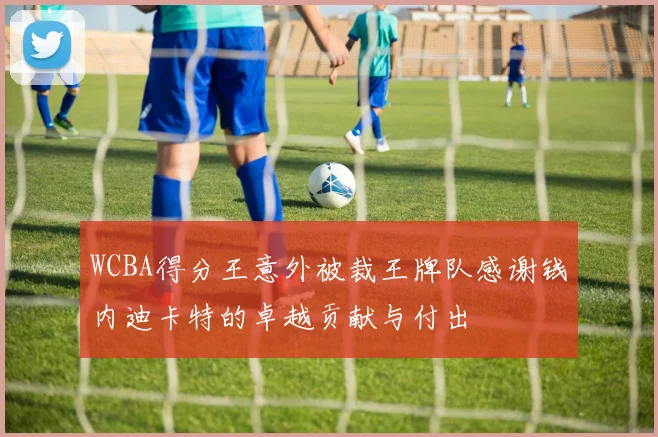 WCBA得分王意外被裁王牌队感谢钱内迪卡特的卓越贡献与付出