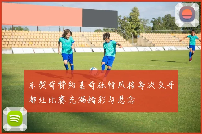 东契奇赞约基奇独特风格每次交手都让比赛充满精彩与悬念