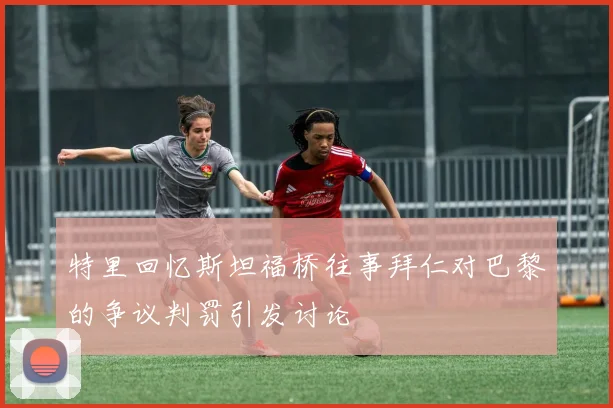 特里回忆斯坦福桥往事拜仁对巴黎的争议判罚引发讨论