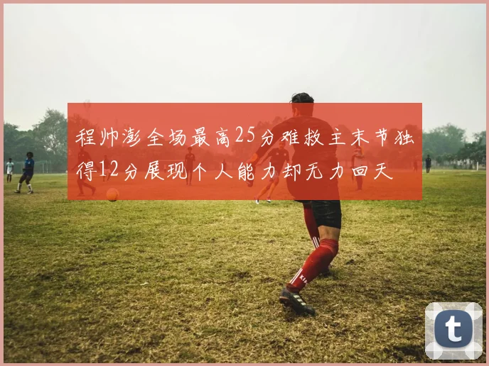 程帅澎全场最高25分难救主末节独得12分展现个人能力却无力回天