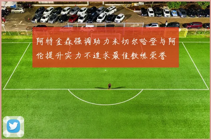 阿特金森强调助力米切尔哈登与阿伦提升实力不追求最佳教练荣誉