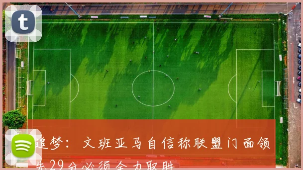 追梦：文班亚马自信称联盟门面领先29分必须全力取胜