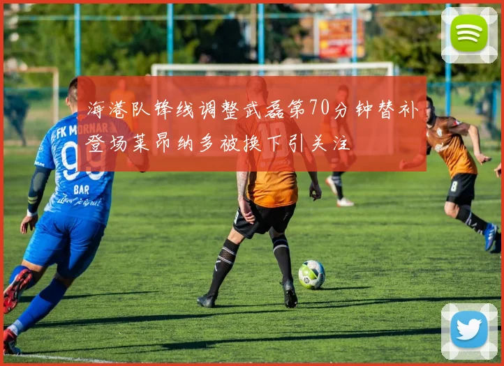 海港队锋线调整武磊第70分钟替补登场莱昂纳多被换下引关注
