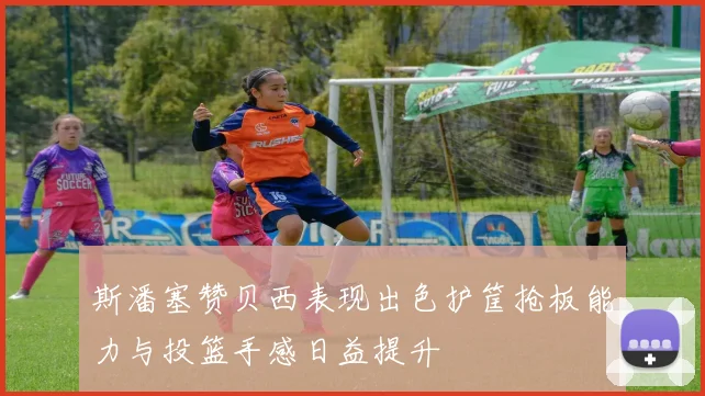 斯潘塞赞贝西表现出色护筐抢板能力与投篮手感日益提升