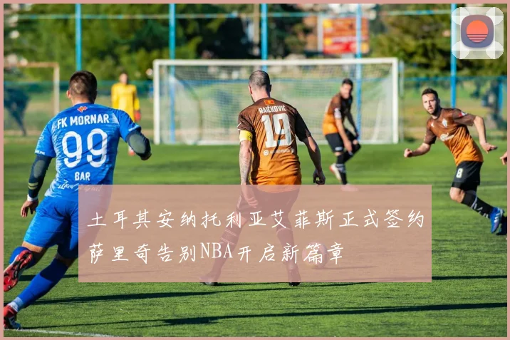 土耳其安纳托利亚艾菲斯正式签约萨里奇告别NBA开启新篇章