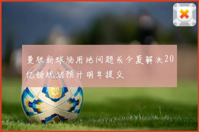 曼联新球场用地问题或今夏解决20亿镑规划预计明年提交