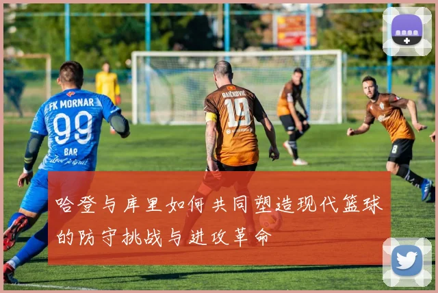 哈登与库里如何共同塑造现代篮球的防守挑战与进攻革命